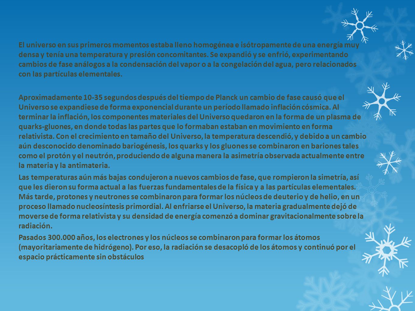 El universo en sus primeros momentos estaba lleno homogénea e isótropamente de una energía muy densa y tenía una temperatura y presión concomitantes. Se expandió y se enfrió, experimentando cambios de fase análogos a la condensación del vapor o a la congelación del agua, pero relacionados con las partículas elementales.