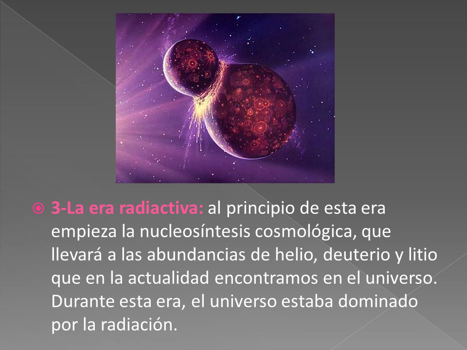 3-La era radiactiva: al principio de esta era empieza la nucleosíntesis cosmológica, que llevará a las abundancias de helio, deuterio y litio que en la actualidad encontramos en el universo.