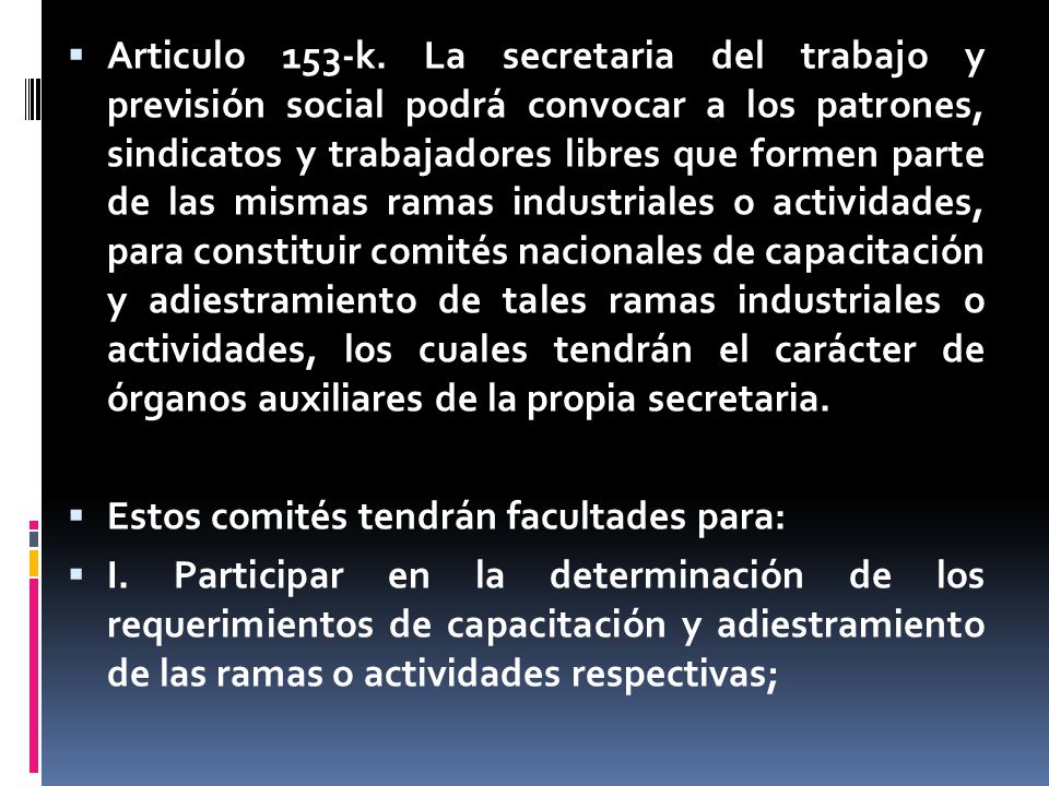 Articulo 153-k. La secretaria del trabajo y previsión social podrá convocar a los patrones, sindicatos y trabajadores libres que formen parte de las mismas ramas industriales o actividades, para constituir comités nacionales de capacitación y adiestramiento de tales ramas industriales o actividades, los cuales tendrán el carácter de órganos auxiliares de la propia secretaria.