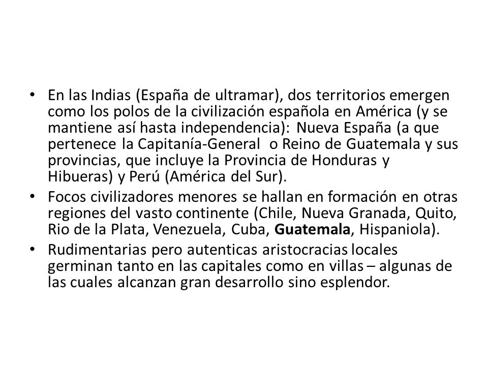 En las Indias (España de ultramar), dos territorios emergen como los polos de la civilización española en América (y se mantiene así hasta independencia): Nueva España (a que pertenece la Capitanía-General o Reino de Guatemala y sus provincias, que incluye la Provincia de Honduras y Hibueras) y Perú (América del Sur).