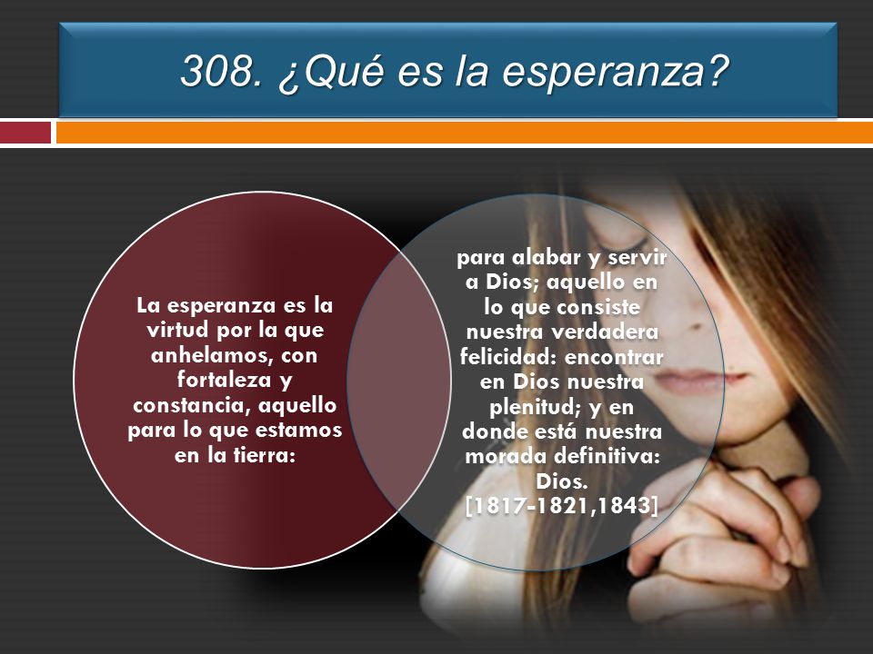 308. ¿Qué es la esperanza La esperanza es la virtud por la que anhelamos, con fortaleza y constancia, aquello para lo que estamos en la tierra: