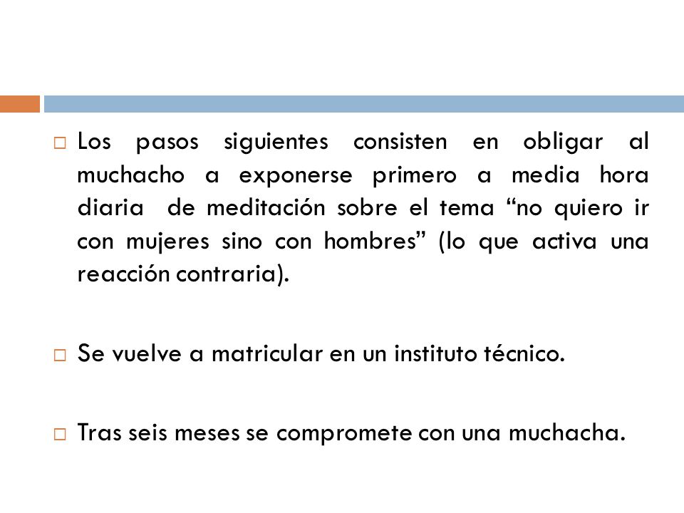 Los pasos siguientes consisten en obligar al muchacho a exponerse primero a media hora diaria de meditación sobre el tema no quiero ir con mujeres sino con hombres (lo que activa una reacción contraria).
