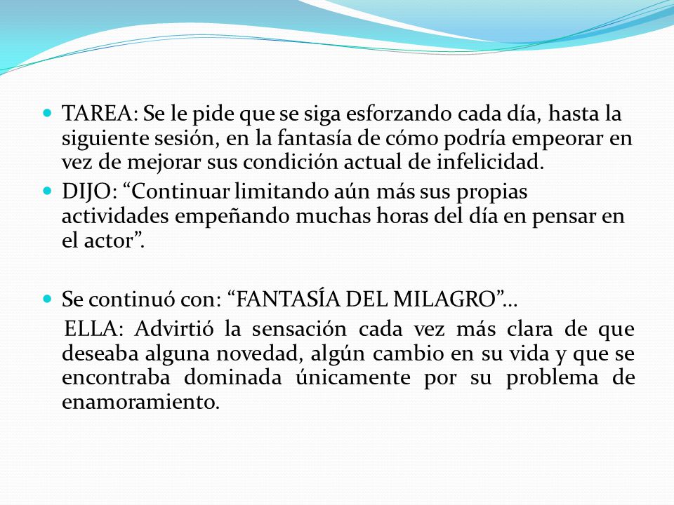 TAREA: Se le pide que se siga esforzando cada día, hasta la siguiente sesión, en la fantasía de cómo podría empeorar en vez de mejorar sus condición actual de infelicidad.
