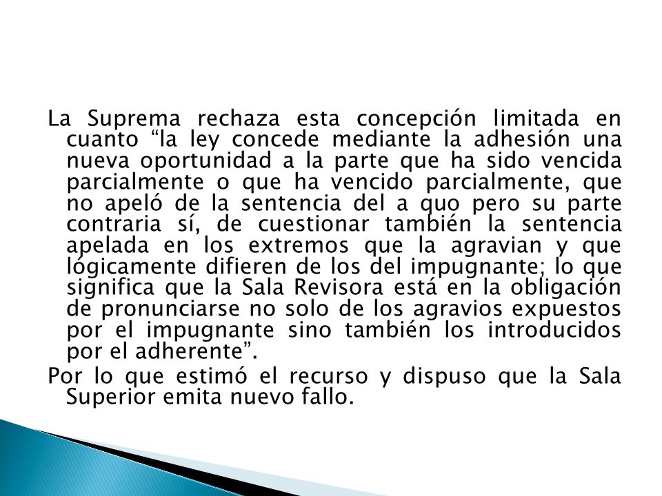 La Suprema rechaza esta concepción limitada en cuanto la ley concede mediante la adhesión una nueva oportunidad a la parte que ha sido vencida parcialmente o que ha vencido parcialmente, que no apeló de la sentencia del a quo pero su parte contraria sí, de cuestionar también la sentencia apelada en los extremos que la agravian y que lógicamente difieren de los del impugnante; lo que significa que la Sala Revisora está en la obligación de pronunciarse no solo de los agravios expuestos por el impugnante sino también los introducidos por el adherente .