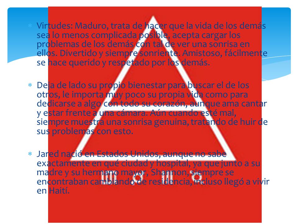 Virtudes: Maduro, trata de hacer que la vida de los demás sea lo menos complicada posible, acepta cargar los problemas de los demás con tal de ver una sonrisa en ellos. Divertido y siempre sonriente. Amistoso, fácilmente se hace querido y respetado por los demás.