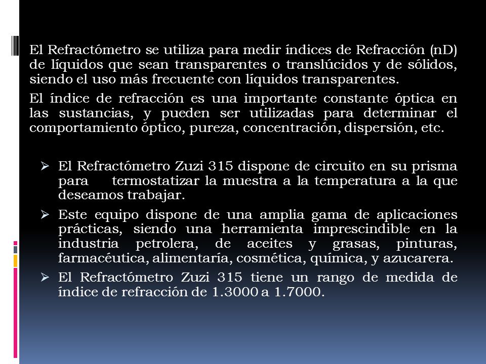 El Refractómetro se utiliza para medir índices de Refracción (nD) de líquidos que sean transparentes o translúcidos y de sólidos, siendo el uso más frecuente con líquidos transparentes.