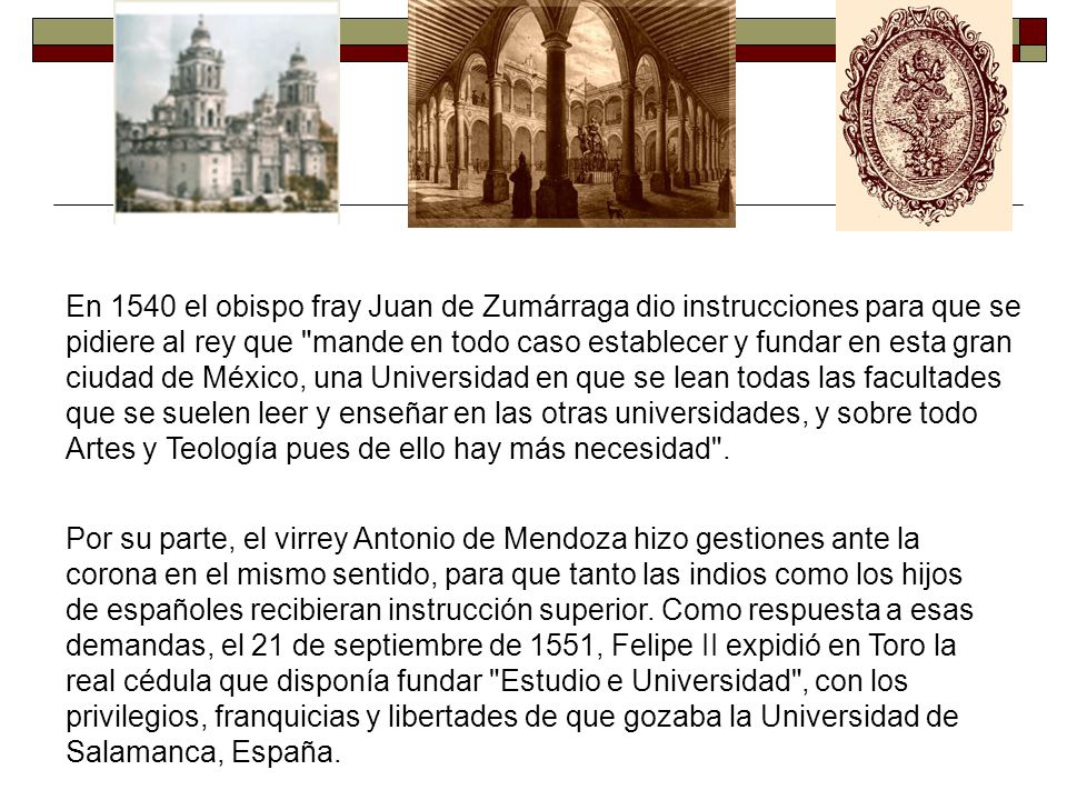 En 1540 el obispo fray Juan de Zumárraga dio instrucciones para que se pidiere al rey que mande en todo caso establecer y fundar en esta gran ciudad de México, una Universidad en que se lean todas las facultades que se suelen leer y enseñar en las otras universidades, y sobre todo Artes y Teología pues de ello hay más necesidad .
