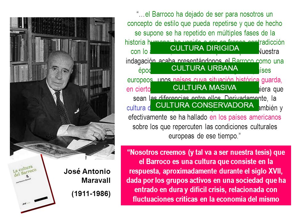 …el Barroco ha dejado de ser para nosotros un concepto de estilo que pueda repetirse y que de hecho se supone se ha repetido en múltiples fases de la historia humana; ha venido a ser en franca contradicción con lo anterior, un mero concepto de época. Nuestra indagación acaba presentándonos el Barroco como una época definida en la historia de algunos países europeos, unos países cuya situación histórica guarda, en cierto momento, estrecha relación, cualesquiera que sean las diferencias entre ellos. Derivadamente, la cultura de una época barroca puede hallarse también y efectivamente se ha hallado en los países americanos sobre los que repercuten las condiciones culturales europeas de ese tiempo.
