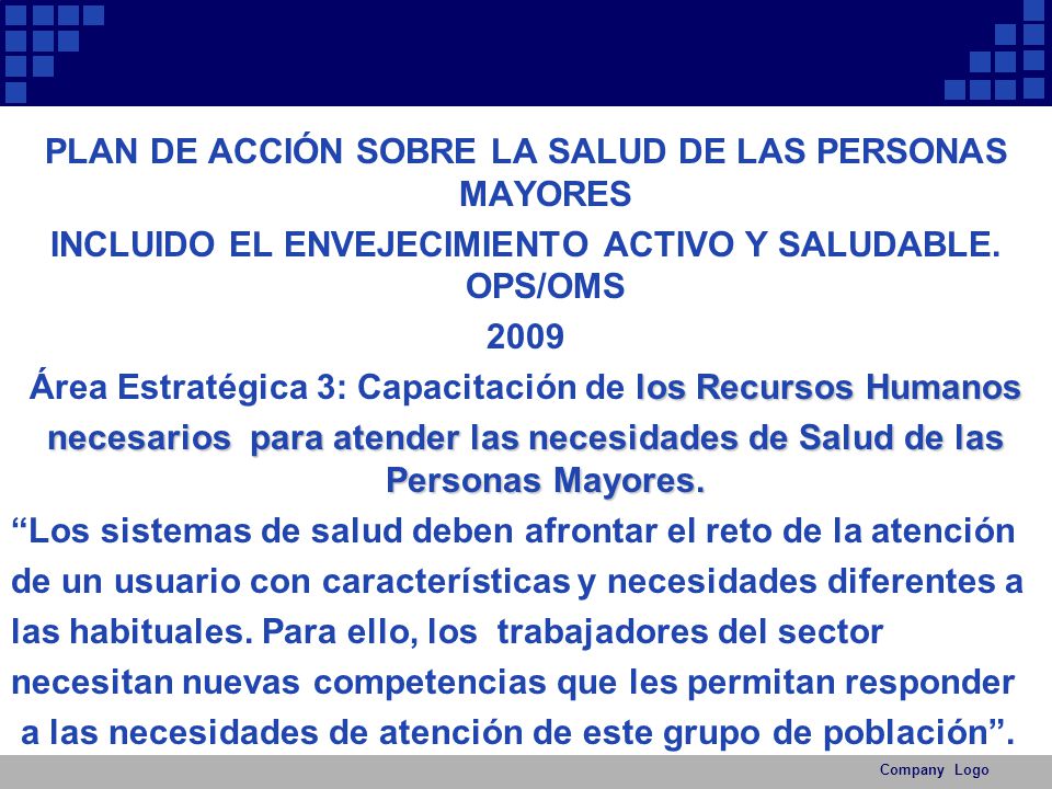 PLAN DE ACCIÓN SOBRE LA SALUD DE LAS PERSONAS MAYORES INCLUIDO EL ENVEJECIMIENTO ACTIVO Y SALUDABLE. OPS/OMS 2009 Área Estratégica 3: Capacitación de los Recursos Humanos necesarios para atender las necesidades de Salud de las Personas Mayores. Los sistemas de salud deben afrontar el reto de la atención de un usuario con características y necesidades diferentes a las habituales. Para ello, los trabajadores del sector necesitan nuevas competencias que les permitan responder a las necesidades de atención de este grupo de población .