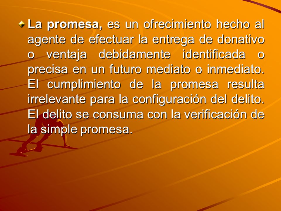 La promesa, es un ofrecimiento hecho al agente de efectuar la entrega de donativo o ventaja debidamente identificada o precisa en un futuro mediato o inmediato.