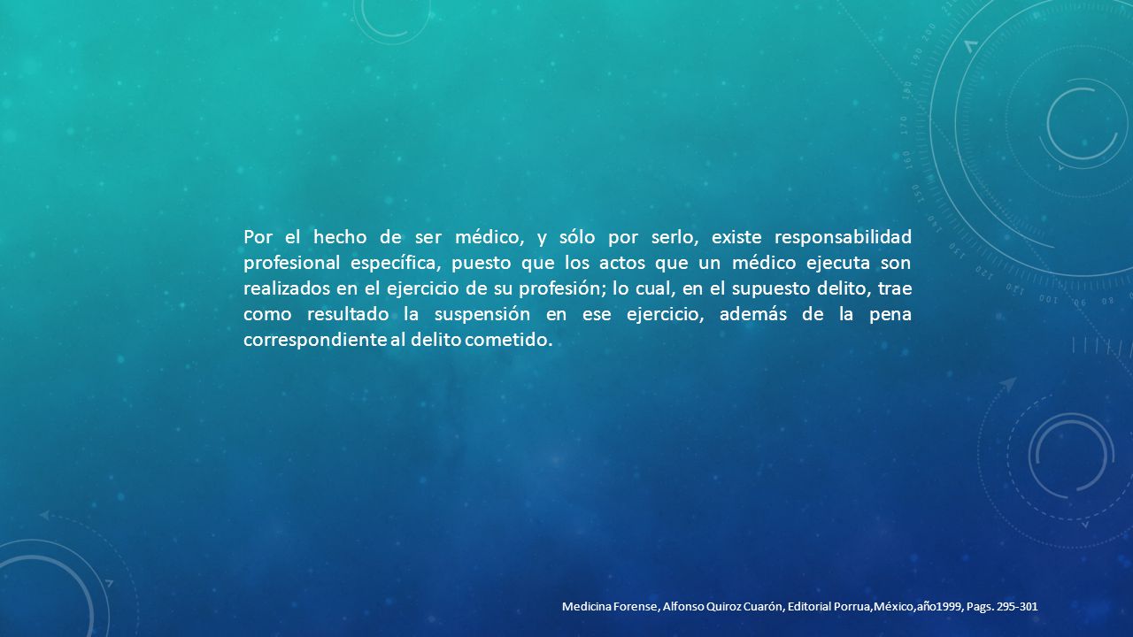 Por el hecho de ser médico, y sólo por serlo, existe responsabilidad profesional específica, puesto que los actos que un médico ejecuta son realizados en el ejercicio de su profesión; lo cual, en el supuesto delito, trae como resultado la suspensión en ese ejercicio, además de la pena correspondiente al delito cometido.