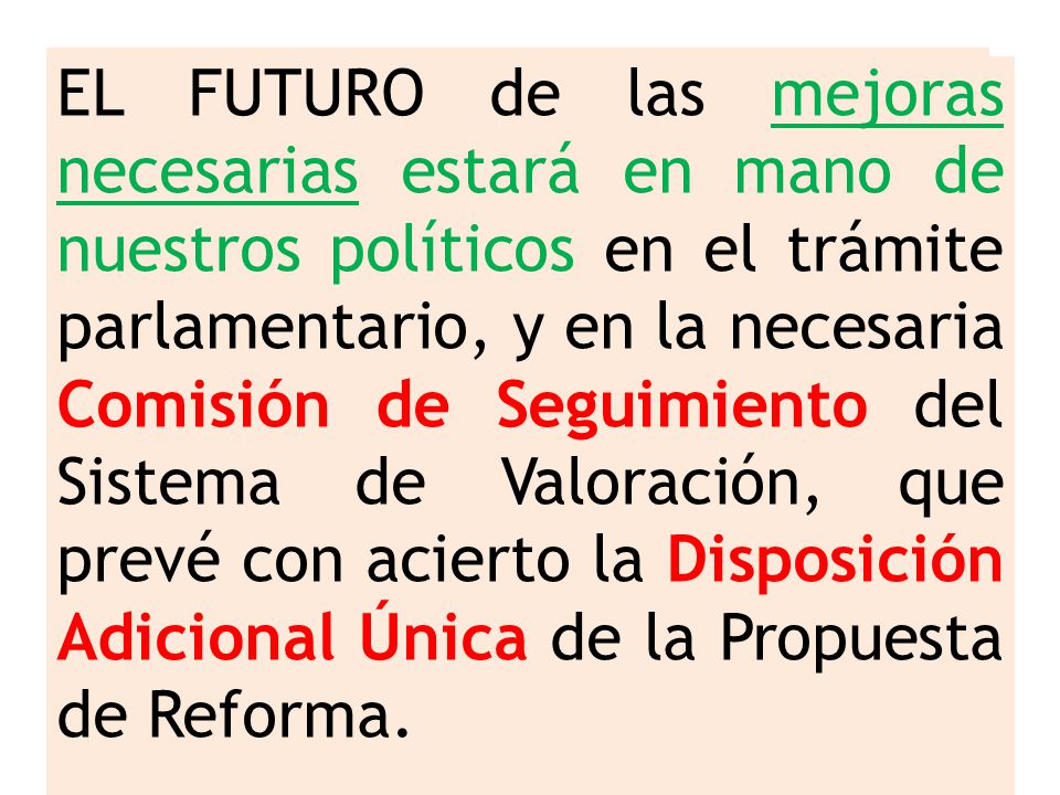 EL FUTURO de las mejoras necesarias estará en mano de nuestros políticos en el trámite parlamentario, y en la necesaria Comisión de Seguimiento del Sistema de Valoración, que prevé con acierto la Disposición Adicional Única de la Propuesta de Reforma.
