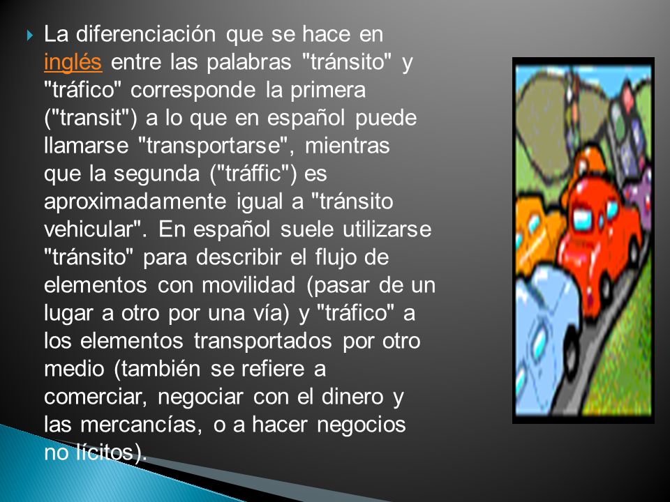 La diferenciación que se hace en inglés entre las palabras tránsito y tráfico corresponde la primera ( transit ) a lo que en español puede llamarse transportarse , mientras que la segunda ( tráffic ) es aproximadamente igual a tránsito vehicular .