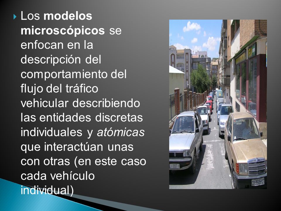 Los modelos microscópicos se enfocan en la descripción del comportamiento del flujo del tráfico vehicular describiendo las entidades discretas individuales y atómicas que interactúan unas con otras (en este caso cada vehículo individual)