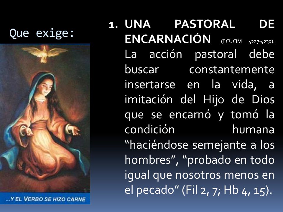 UNA PASTORAL DE ENCARNACIÓN (ECUCIM ): La acción pastoral debe buscar constantemente insertarse en la vida, a imitación del Hijo de Dios que se encarnó y tomó la condición humana haciéndose semejante a los hombres , probado en todo igual que nosotros menos en el pecado (Fil 2, 7; Hb 4, 15).