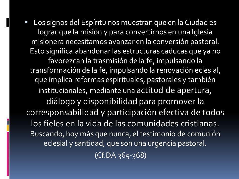 Los signos del Espíritu nos muestran que en la Ciudad es lograr que la misión y para convertirnos en una Iglesia misionera necesitamos avanzar en la conversión pastoral. Esto significa abandonar las estructuras caducas que ya no favorezcan la trasmisión de la fe, impulsando la transformación de la fe, impulsando la renovación eclesial, que implica reformas espirituales, pastorales y también institucionales, mediante una actitud de apertura, diálogo y disponibilidad para promover la corresponsabilidad y participación efectiva de todos los fieles en la vida de las comunidades cristianas. Buscando, hoy más que nunca, el testimonio de comunión eclesial y santidad, que son una urgencia pastoral.