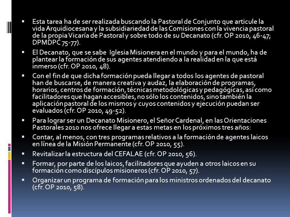 Esta tarea ha de ser realizada buscando la Pastoral de Conjunto que articule la vida Arquidiocesana y la subsidiariedad de las Comisiones con la vivencia pastoral de la propia Vicaría de Pastoral y sobre todo de su Decanato (cfr. OP 2010, 46-47; DPMDPC 75-77).