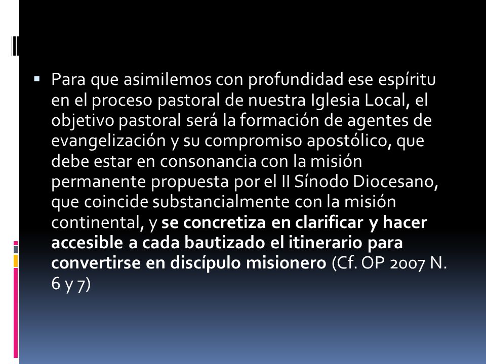 Para que asimilemos con profundidad ese espíritu en el proceso pastoral de nuestra Iglesia Local, el objetivo pastoral será la formación de agentes de evangelización y su compromiso apostólico, que debe estar en consonancia con la misión permanente propuesta por el II Sínodo Diocesano, que coincide substancialmente con la misión continental, y se concretiza en clarificar y hacer accesible a cada bautizado el itinerario para convertirse en discípulo misionero (Cf.