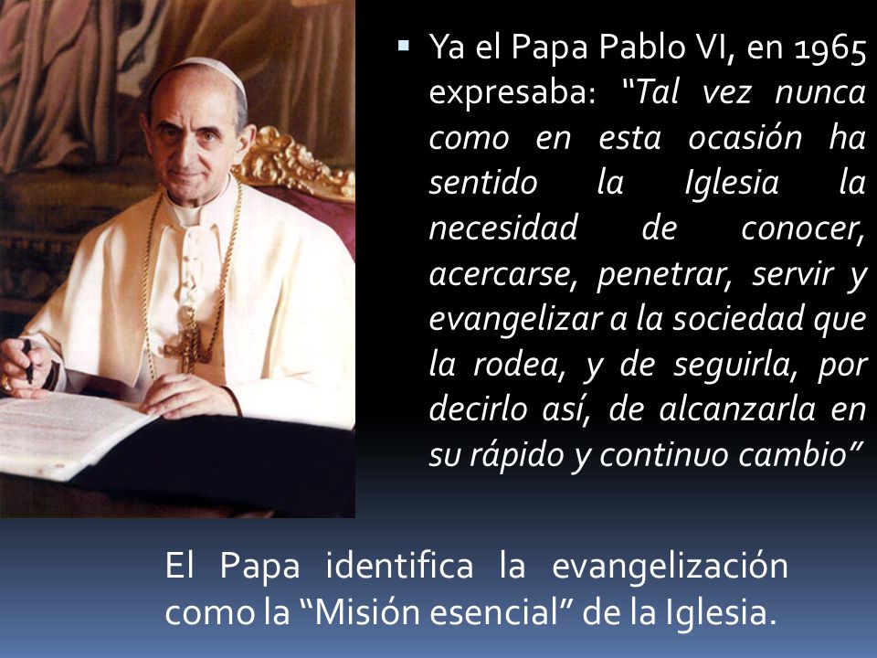 Ya el Papa Pablo VI, en 1965 expresaba: Tal vez nunca como en esta ocasión ha sentido la Iglesia la necesidad de conocer, acercarse, penetrar, servir y evangelizar a la sociedad que la rodea, y de seguirla, por decirlo así, de alcanzarla en su rápido y continuo cambio