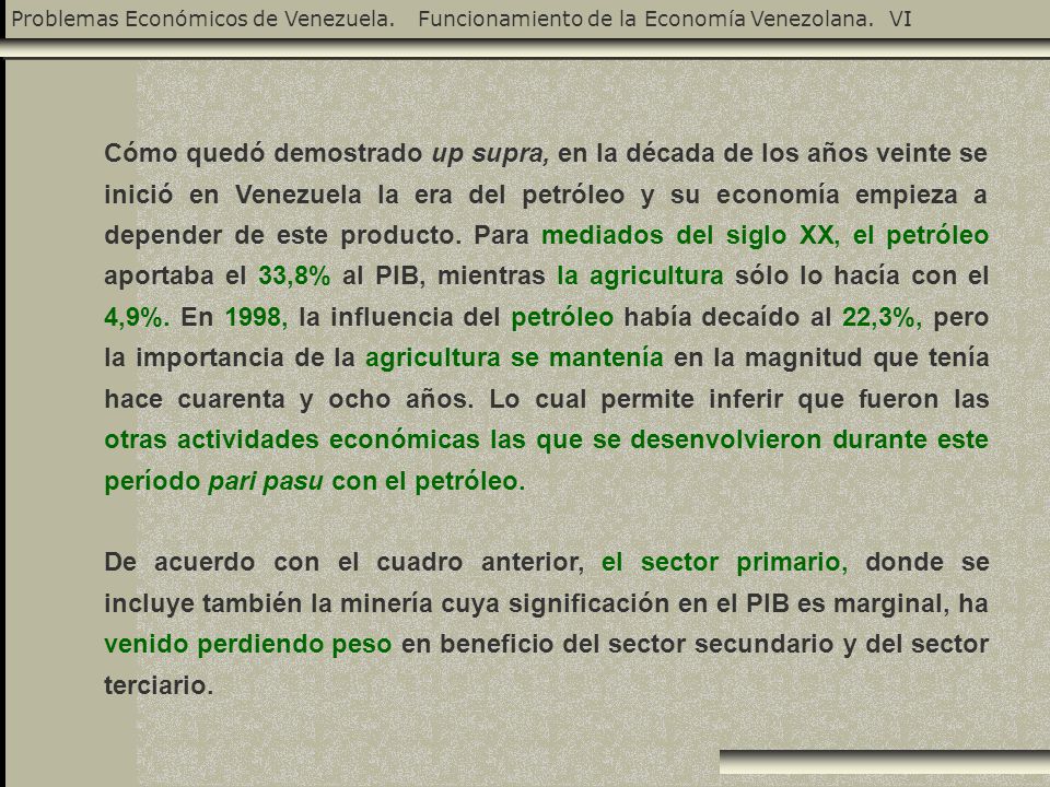 Cómo quedó demostrado up supra, en la década de los años veinte se inició en Venezuela la era del petróleo y su economía empieza a depender de este producto. Para mediados del siglo XX, el petróleo aportaba el 33,8% al PIB, mientras la agricultura sólo lo hacía con el 4,9%. En 1998, la influencia del petróleo había decaído al 22,3%, pero la importancia de la agricultura se mantenía en la magnitud que tenía hace cuarenta y ocho años. Lo cual permite inferir que fueron las otras actividades económicas las que se desenvolvieron durante este período pari pasu con el petróleo.