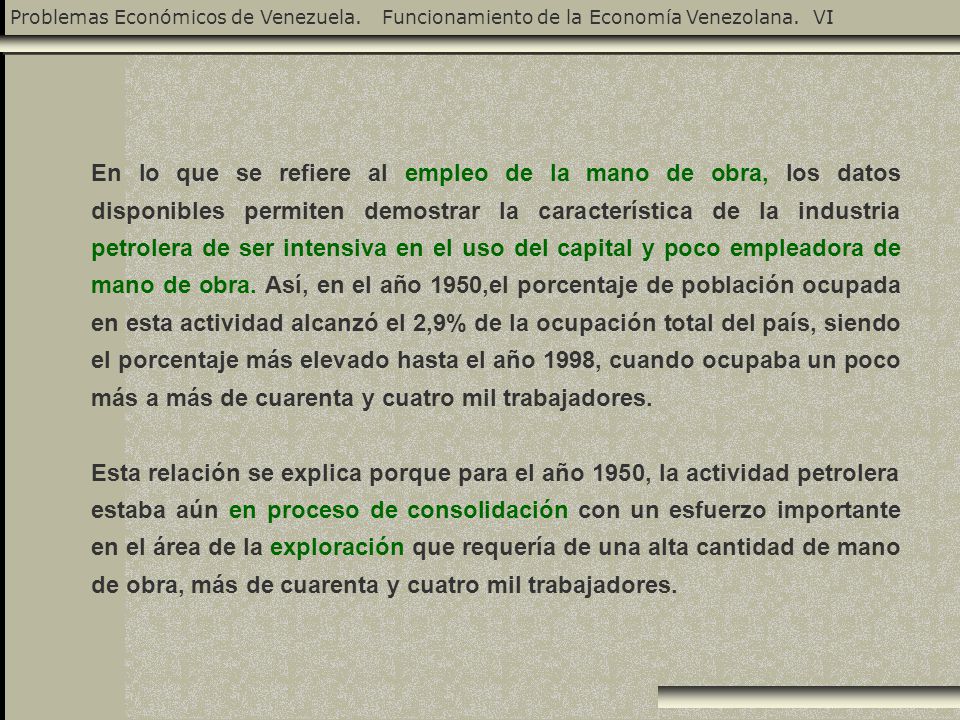 En lo que se refiere al empleo de la mano de obra, los datos disponibles permiten demostrar la característica de la industria petrolera de ser intensiva en el uso del capital y poco empleadora de mano de obra. Así, en el año 1950,el porcentaje de población ocupada en esta actividad alcanzó el 2,9% de la ocupación total del país, siendo el porcentaje más elevado hasta el año 1998, cuando ocupaba un poco más a más de cuarenta y cuatro mil trabajadores.