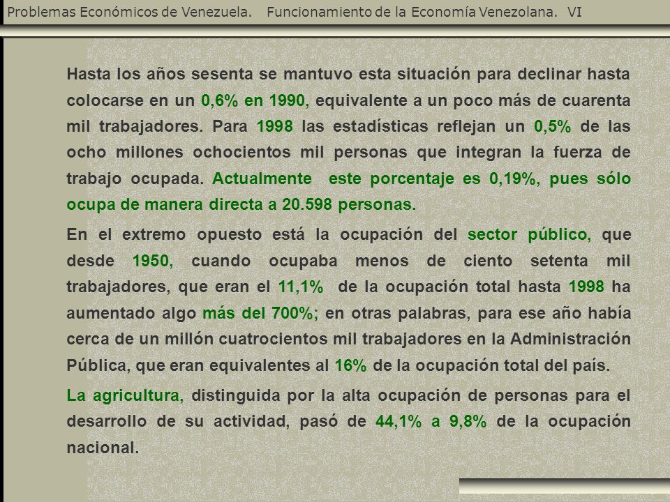 Hasta los años sesenta se mantuvo esta situación para declinar hasta colocarse en un 0,6% en 1990, equivalente a un poco más de cuarenta mil trabajadores. Para 1998 las estadísticas reflejan un 0,5% de las ocho millones ochocientos mil personas que integran la fuerza de trabajo ocupada. Actualmente este porcentaje es 0,19%, pues sólo ocupa de manera directa a personas.