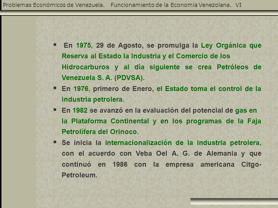 En 1975, 29 de Agosto, se promulga la Ley Orgánica que Reserva al Estado la Industria y el Comercio de los Hidrocarburos y al día siguiente se crea Petróleos de Venezuela S. A. (PDVSA).