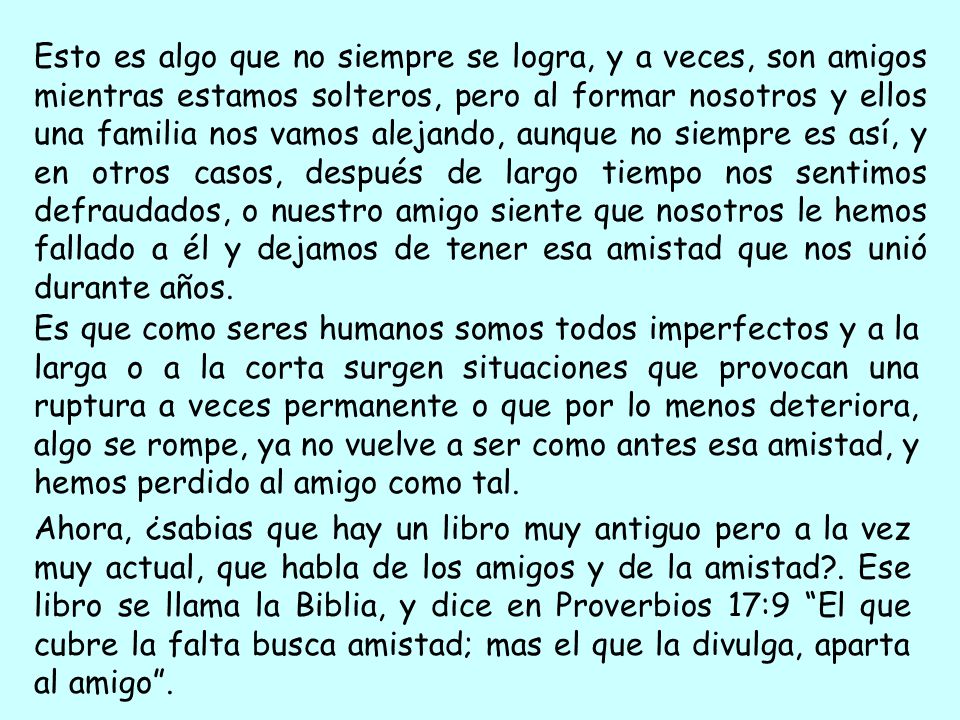Esto es algo que no siempre se logra, y a veces, son amigos mientras estamos solteros, pero al formar nosotros y ellos una familia nos vamos alejando, aunque no siempre es así, y en otros casos, después de largo tiempo nos sentimos defraudados, o nuestro amigo siente que nosotros le hemos fallado a él y dejamos de tener esa amistad que nos unió durante años.