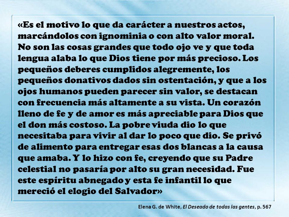 «Es el motivo lo que da carácter a nuestros actos, marcándolos con ignominia o con alto valor moral. No son las cosas grandes que todo ojo ve y que toda lengua alaba lo que Dios tiene por más precioso. Los pequeños deberes cumplidos alegremente, los pequeños donativos dados sin ostentación, y que a los ojos humanos pueden parecer sin valor, se destacan con frecuencia más altamente a su vista. Un corazón lleno de fe y de amor es más apreciable para Dios que el don más costoso. La pobre viuda dio lo que necesitaba para vivir al dar lo poco que dio. Se privó de alimento para entregar esas dos blancas a la causa que amaba. Y lo hizo con fe, creyendo que su Padre celestial no pasaría por alto su gran necesidad. Fue este espíritu abnegado y esta fe infantil lo que mereció el elogio del Salvador»