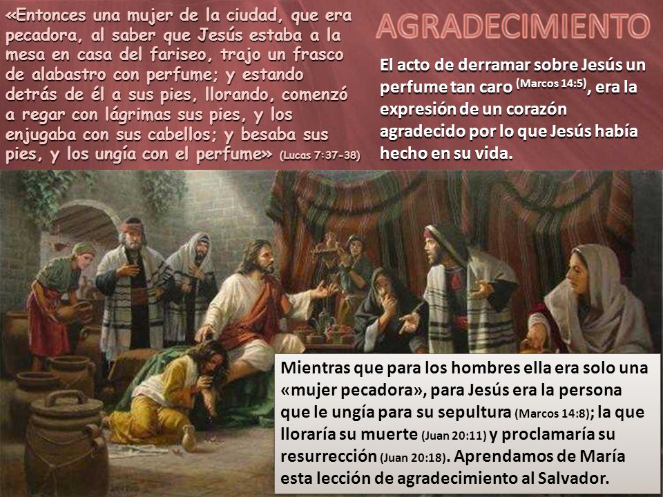 «Entonces una mujer de la ciudad, que era pecadora, al saber que Jesús estaba a la mesa en casa del fariseo, trajo un frasco de alabastro con perfume; y estando detrás de él a sus pies, llorando, comenzó a regar con lágrimas sus pies, y los enjugaba con sus cabellos; y besaba sus pies, y los ungía con el perfume» (Lucas 7:37-38)