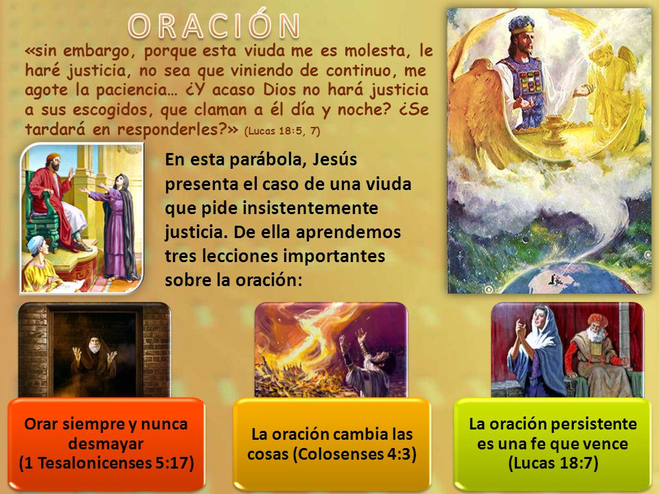«sin embargo, porque esta viuda me es molesta, le haré justicia, no sea que viniendo de continuo, me agote la paciencia… ¿Y acaso Dios no hará justicia a sus escogidos, que claman a él día y noche ¿Se tardará en responderles » (Lucas 18:5, 7)