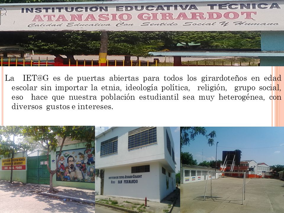 La es de puertas abiertas para todos los girardoteños en edad escolar sin importar la etnia, ideología política, religión, grupo social, eso hace que nuestra población estudiantil sea muy heterogénea, con diversos gustos e intereses.