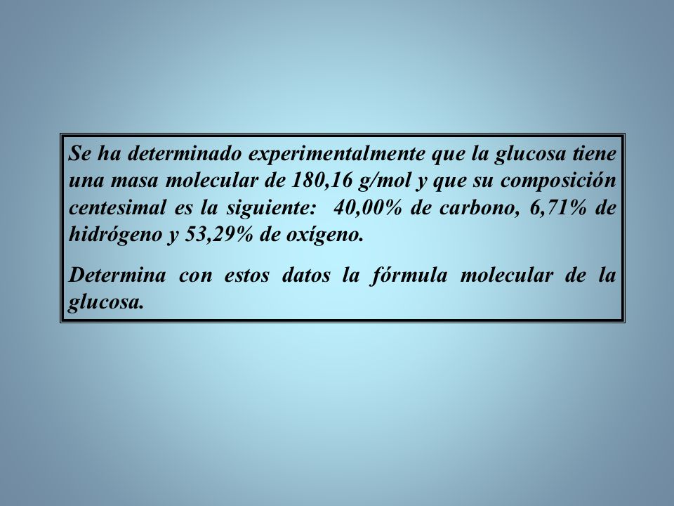 Se ha determinado experimentalmente que la glucosa tiene una masa molecular de 180,16 g/mol y que su composición centesimal es la siguiente: 40,00% de carbono, 6,71% de hidrógeno y 53,29% de oxígeno.