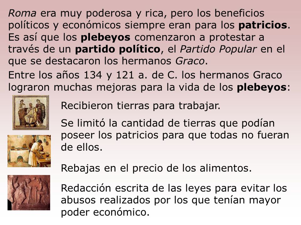 Roma era muy poderosa y rica, pero los beneficios políticos y económicos siempre eran para los patricios. Es así que los plebeyos comenzaron a protestar a través de un partido político, el Partido Popular en el que se destacaron los hermanos Graco.