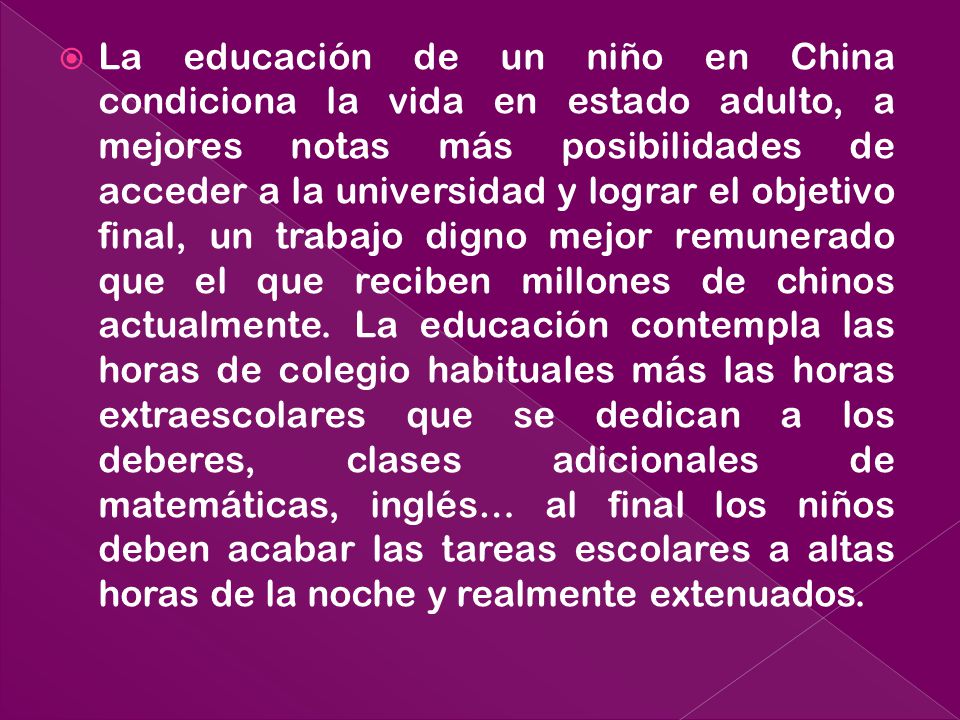 La educación de un niño en China condiciona la vida en estado adulto, a mejores notas más posibilidades de acceder a la universidad y lograr el objetivo final, un trabajo digno mejor remunerado que el que reciben millones de chinos actualmente.