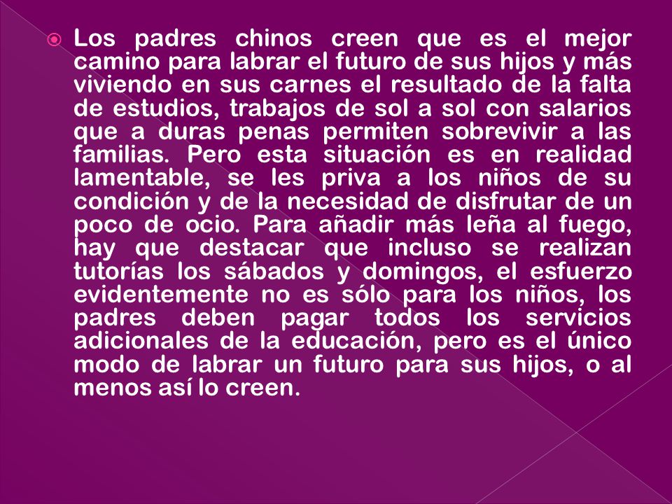 Los padres chinos creen que es el mejor camino para labrar el futuro de sus hijos y más viviendo en sus carnes el resultado de la falta de estudios, trabajos de sol a sol con salarios que a duras penas permiten sobrevivir a las familias.