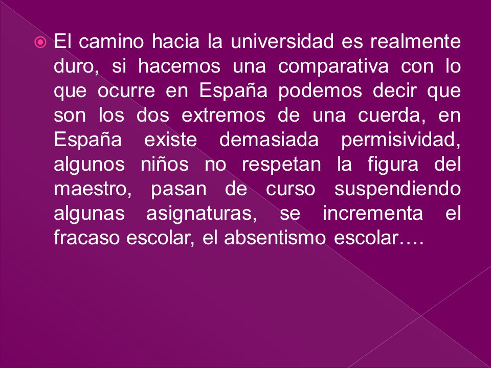 El camino hacia la universidad es realmente duro, si hacemos una comparativa con lo que ocurre en España podemos decir que son los dos extremos de una cuerda, en España existe demasiada permisividad, algunos niños no respetan la figura del maestro, pasan de curso suspendiendo algunas asignaturas, se incrementa el fracaso escolar, el absentismo escolar….