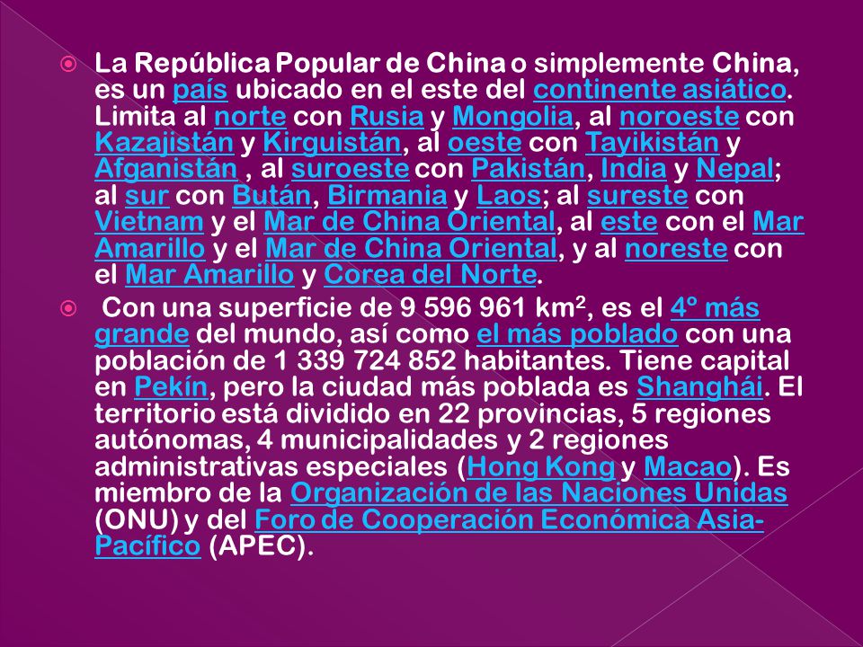 La República Popular de China o simplemente China, es un país ubicado en el este del continente asiático. Limita al norte con Rusia y Mongolia, al noroeste con Kazajistán y Kirguistán, al oeste con Tayikistán y Afganistán , al suroeste con Pakistán, India y Nepal; al sur con Bután, Birmania y Laos; al sureste con Vietnam y el Mar de China Oriental, al este con el Mar Amarillo y el Mar de China Oriental, y al noreste con el Mar Amarillo y Corea del Norte.