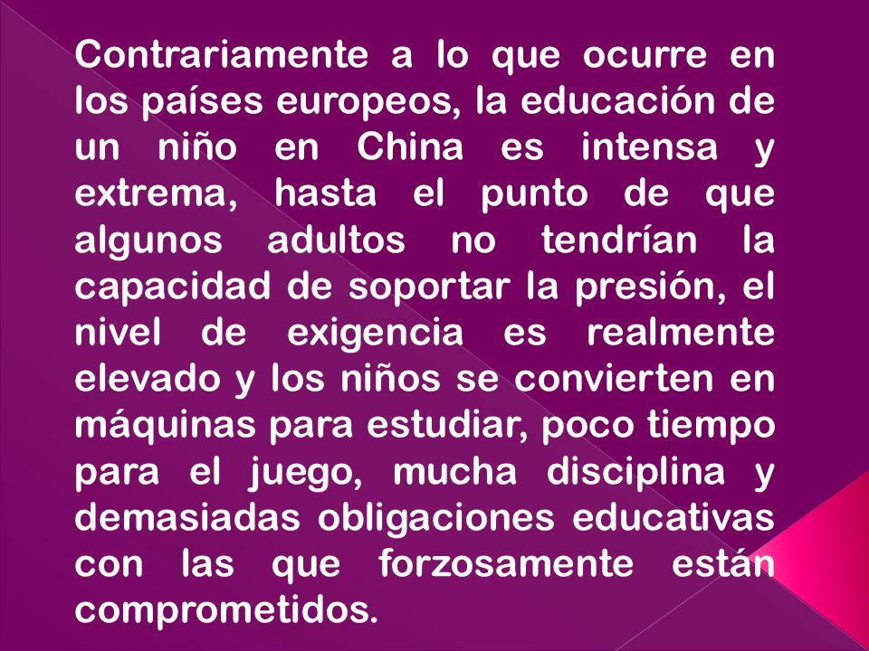 Contrariamente a lo que ocurre en los países europeos, la educación de un niño en China es intensa y extrema, hasta el punto de que algunos adultos no tendrían la capacidad de soportar la presión, el nivel de exigencia es realmente elevado y los niños se convierten en máquinas para estudiar, poco tiempo para el juego, mucha disciplina y demasiadas obligaciones educativas con las que forzosamente están comprometidos.