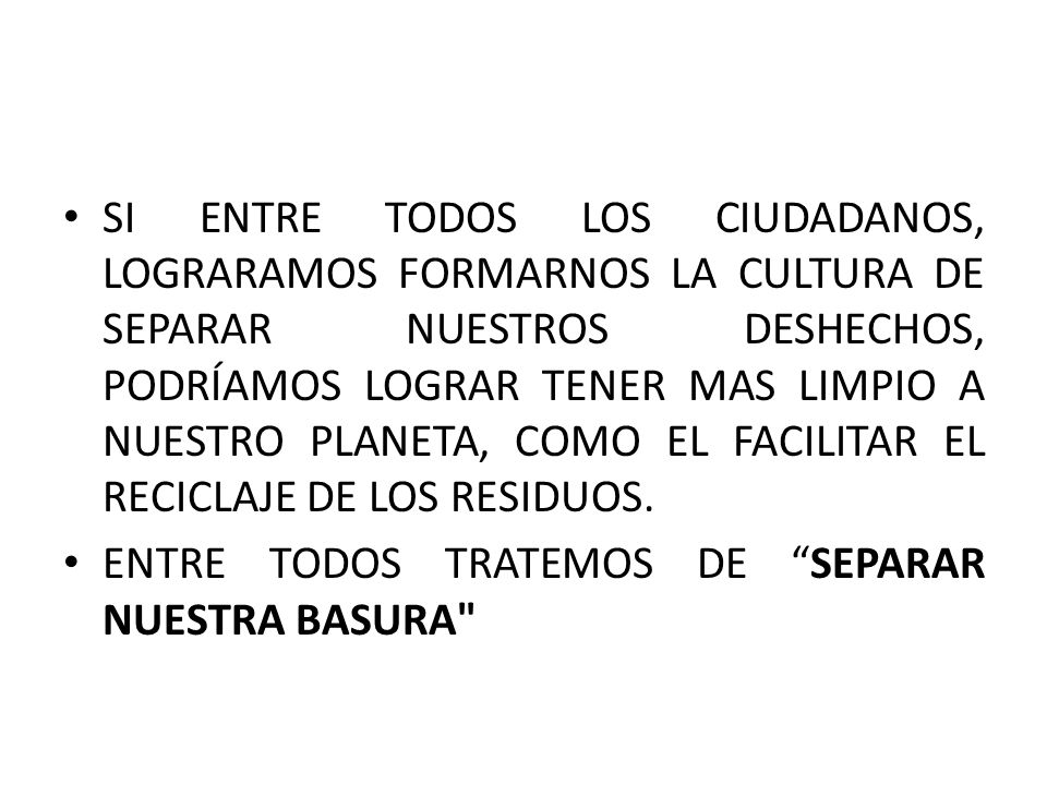 SI ENTRE TODOS LOS CIUDADANOS, LOGRARAMOS FORMARNOS LA CULTURA DE SEPARAR NUESTROS DESHECHOS, PODRÍAMOS LOGRAR TENER MAS LIMPIO A NUESTRO PLANETA, COMO EL FACILITAR EL RECICLAJE DE LOS RESIDUOS.