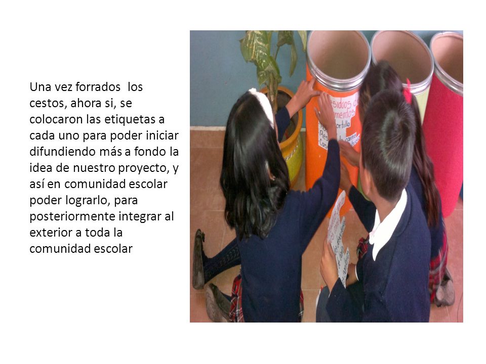 Una vez forrados los cestos, ahora si, se colocaron las etiquetas a cada uno para poder iniciar difundiendo más a fondo la idea de nuestro proyecto, y así en comunidad escolar poder lograrlo, para posteriormente integrar al exterior a toda la comunidad escolar