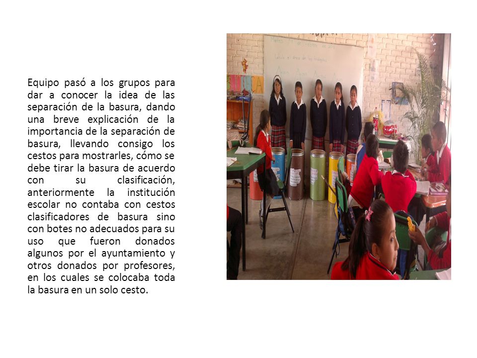 Equipo pasó a los grupos para dar a conocer la idea de las separación de la basura, dando una breve explicación de la importancia de la separación de basura, llevando consigo los cestos para mostrarles, cómo se debe tirar la basura de acuerdo con su clasificación, anteriormente la institución escolar no contaba con cestos clasificadores de basura sino con botes no adecuados para su uso que fueron donados algunos por el ayuntamiento y otros donados por profesores, en los cuales se colocaba toda la basura en un solo cesto.