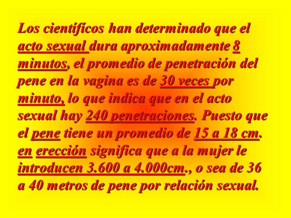Los científícos han determinado que el acto sexual dura aproximadamente 8 minutos, el promedio de penetración del pene en la vagina es de 30 veces por minuto, lo que indica que en el acto sexual hay 240 penetraciones.