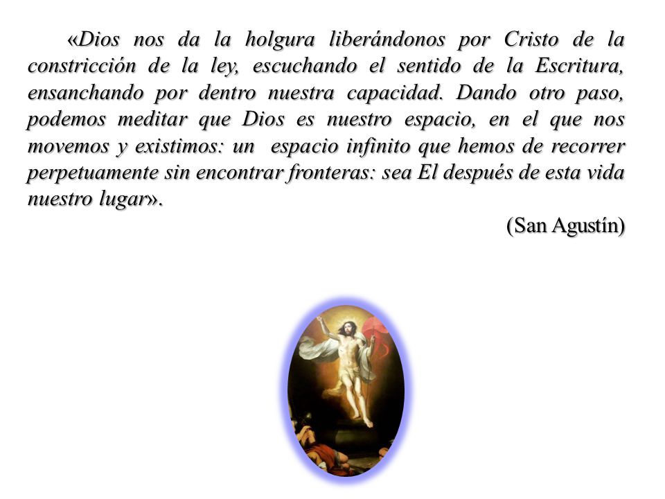 «Dios nos da la holgura liberándonos por Cristo de la constricción de la ley, escuchando el sentido de la Escritura, ensanchando por dentro nuestra capacidad. Dando otro paso, podemos meditar que Dios es nuestro espacio, en el que nos movemos y existimos: un espacio infinito que hemos de recorrer perpetuamente sin encontrar fronteras: sea El después de esta vida nuestro lugar».