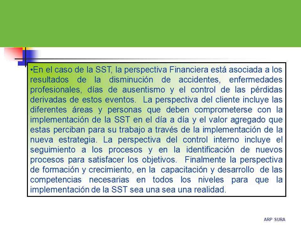 En el caso de la SST, la perspectiva Financiera está asociada a los resultados de la disminución de accidentes, enfermedades profesionales, días de ausentismo y el control de las pérdidas derivadas de estos eventos.
