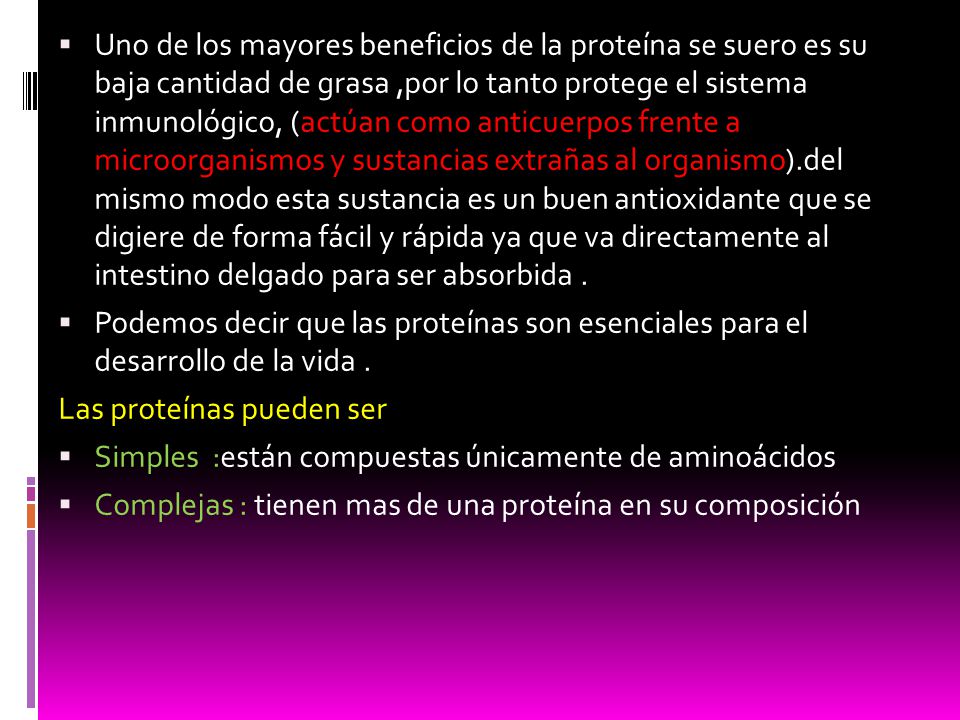 Uno de los mayores beneficios de la proteína se suero es su baja cantidad de grasa ,por lo tanto protege el sistema inmunológico, (actúan como anticuerpos frente a microorganismos y sustancias extrañas al organismo).del mismo modo esta sustancia es un buen antioxidante que se digiere de forma fácil y rápida ya que va directamente al intestino delgado para ser absorbida .