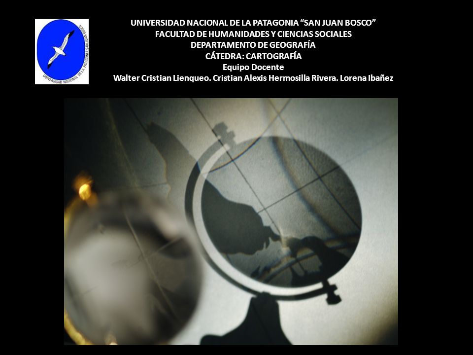 UNIVERSIDAD NACIONAL DE LA PATAGONIA SAN JUAN BOSCO FACULTAD DE HUMANIDADES Y CIENCIAS SOCIALES DEPARTAMENTO DE GEOGRAFÍA CÁTEDRA: CARTOGRAFÍA Equipo Docente Walter Cristian Lienqueo.