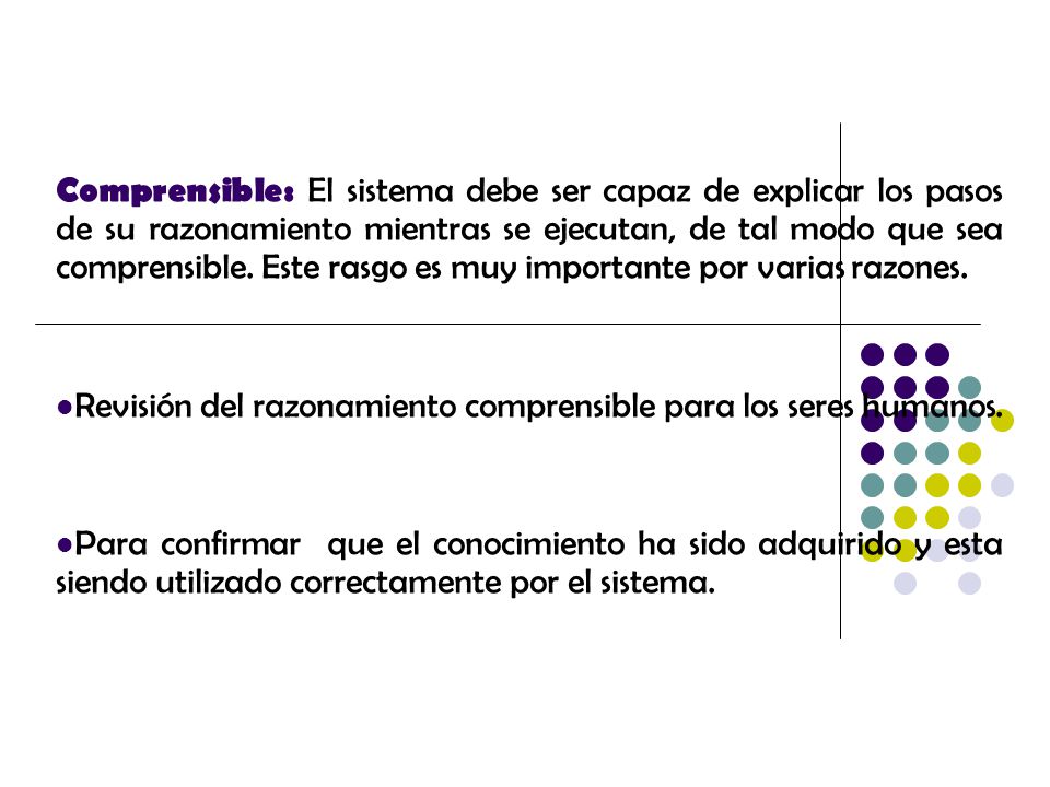Comprensible: El sistema debe ser capaz de explicar los pasos de su razonamiento mientras se ejecutan, de tal modo que sea comprensible. Este rasgo es muy importante por varias razones.