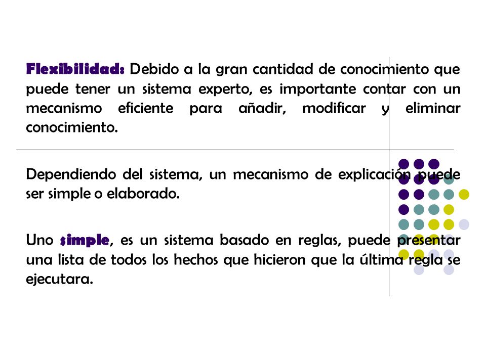 Flexibilidad: Debido a la gran cantidad de conocimiento que puede tener un sistema experto, es importante contar con un mecanismo eficiente para añadir, modificar y eliminar conocimiento.