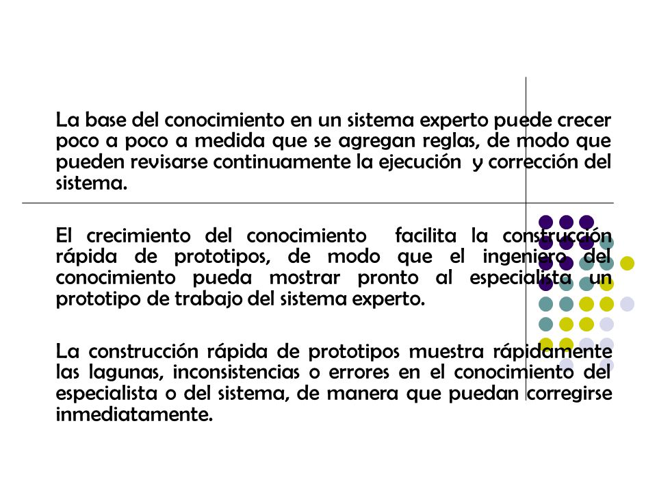 La base del conocimiento en un sistema experto puede crecer poco a poco a medida que se agregan reglas, de modo que pueden revisarse continuamente la ejecución y corrección del sistema.